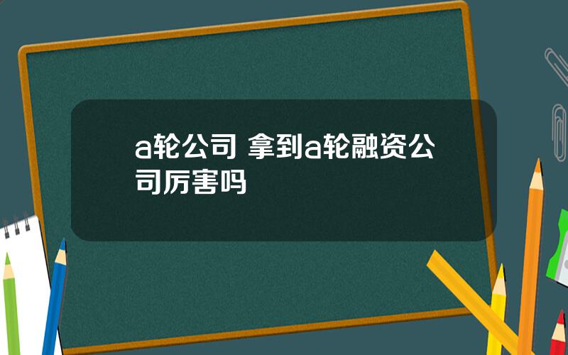 a轮公司 拿到a轮融资公司厉害吗